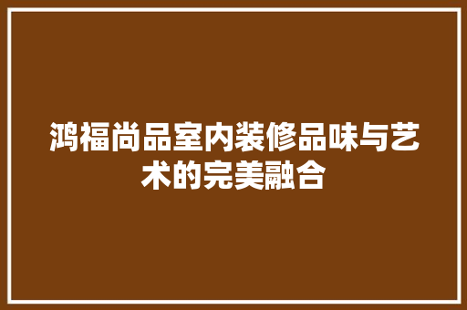 鸿福尚品室内装修品味与艺术的完美融合
