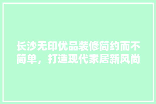 长沙无印优品装修简约而不简单，打造现代家居新风尚