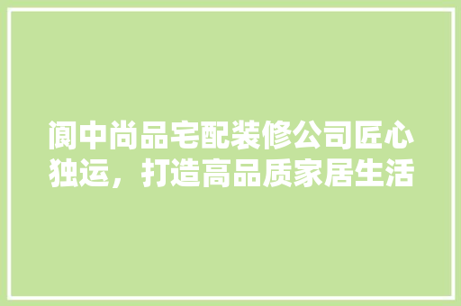 阆中尚品宅配装修公司匠心独运，打造高品质家居生活