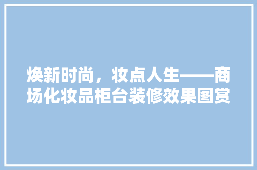 焕新时尚，妆点人生——商场化妆品柜台装修效果图赏析