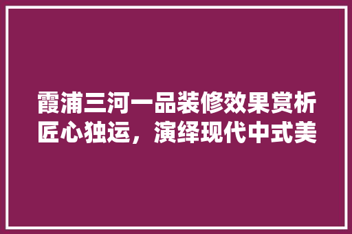 霞浦三河一品装修效果赏析匠心独运，演绎现代中式美学
