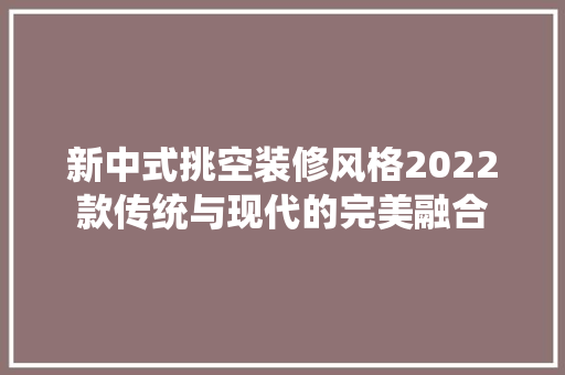 新中式挑空装修风格2022款传统与现代的完美融合