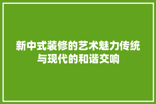 新中式装修的艺术魅力传统与现代的和谐交响
