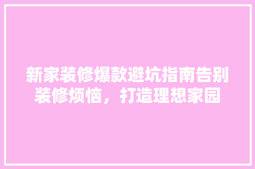 新家装修爆款避坑指南告别装修烦恼，打造理想家园