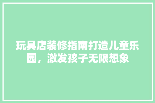 玩具店装修指南打造儿童乐园，激发孩子无限想象