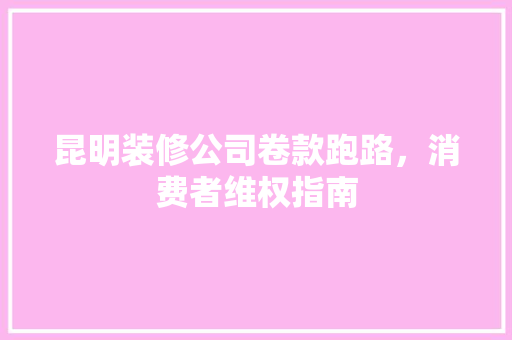 昆明装修公司卷款跑路，消费者维权指南