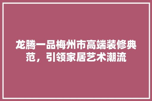 龙腾一品梅州市高端装修典范，引领家居艺术潮流