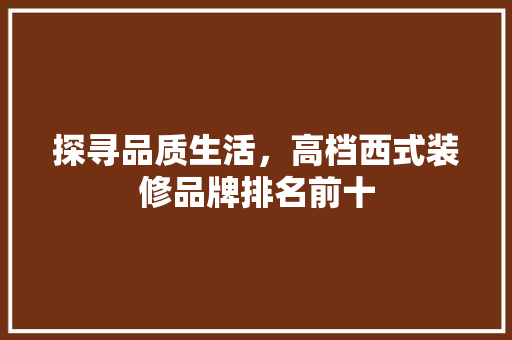 探寻品质生活，高档西式装修品牌排名前十