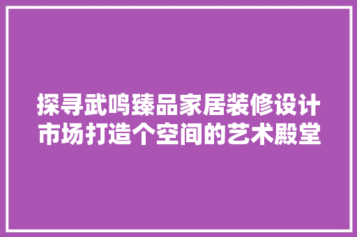 探寻武鸣臻品家居装修设计市场打造个空间的艺术殿堂