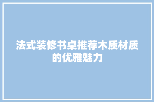 法式装修书桌推荐木质材质的优雅魅力