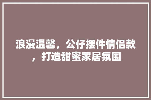 浪漫温馨，公仔摆件情侣款，打造甜蜜家居氛围