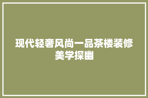 现代轻奢风尚一品茶楼装修美学探幽