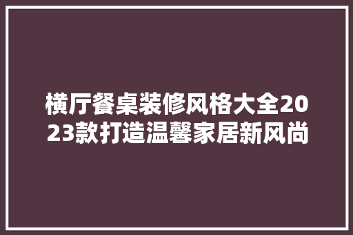 横厅餐桌装修风格大全2023款打造温馨家居新风尚