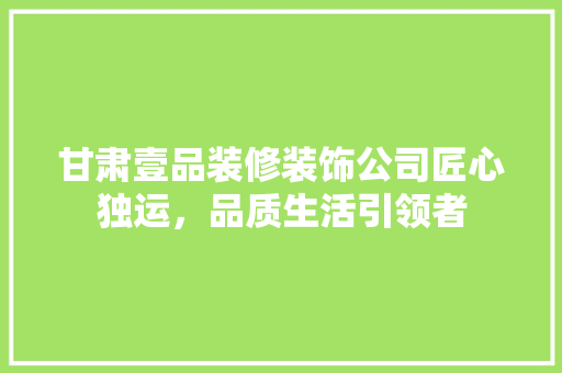甘肃壹品装修装饰公司匠心独运，品质生活引领者