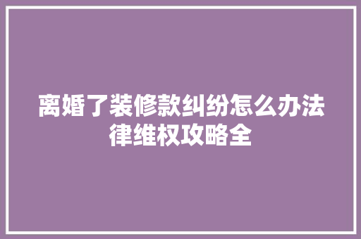 离婚了装修款纠纷怎么办法律维权攻略全