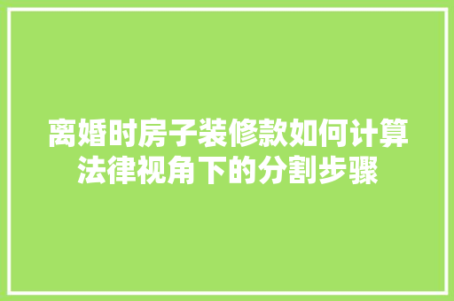 离婚时房子装修款如何计算法律视角下的分割步骤