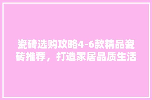 瓷砖选购攻略4-6款精品瓷砖推荐，打造家居品质生活