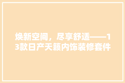 焕新空间，尽享舒适——13款日产天籁内饰装修套件详细