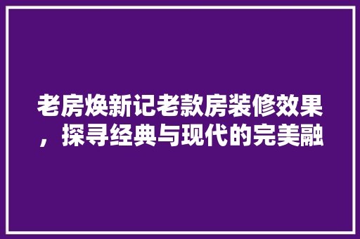 老房焕新记老款房装修效果，探寻经典与现代的完美融合