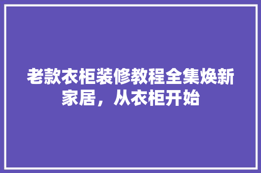 老款衣柜装修教程全集焕新家居，从衣柜开始