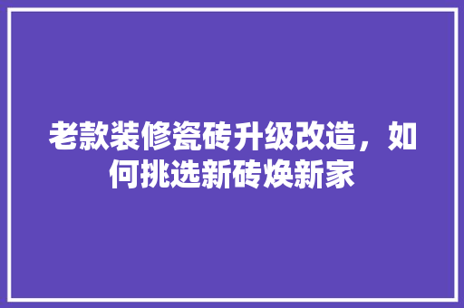 老款装修瓷砖升级改造，如何挑选新砖焕新家