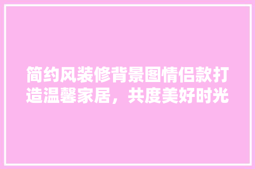 简约风装修背景图情侣款打造温馨家居，共度美好时光