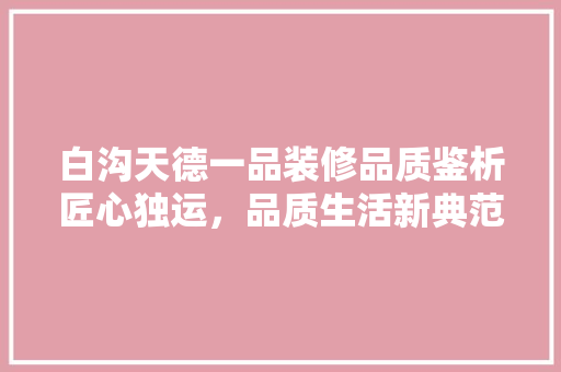 白沟天德一品装修品质鉴析匠心独运，品质生活新典范