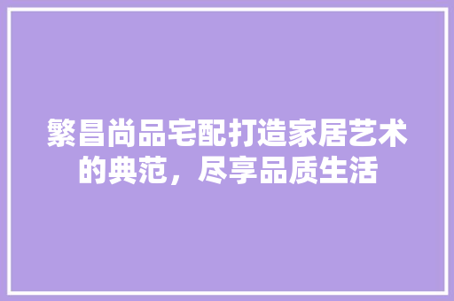 繁昌尚品宅配打造家居艺术的典范，尽享品质生活