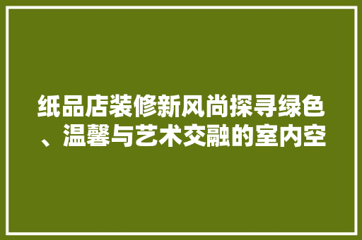 纸品店装修新风尚探寻绿色、温馨与艺术交融的室内空间
