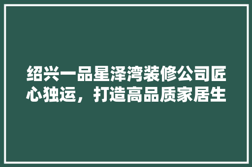 绍兴一品星泽湾装修公司匠心独运，打造高品质家居生活