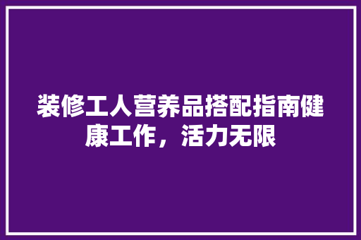 装修工人营养品搭配指南健康工作，活力无限