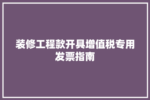 装修工程款开具增值税专用发票指南