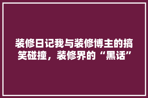 装修日记我与装修博主的搞笑碰撞，装修界的“黑话”！