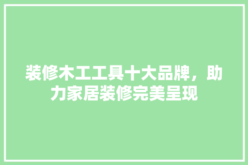 装修木工工具十大品牌，助力家居装修完美呈现