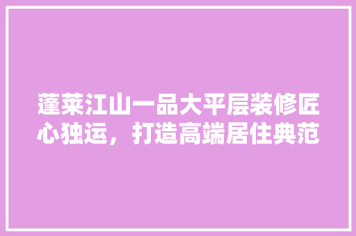 蓬莱江山一品大平层装修匠心独运，打造高端居住典范