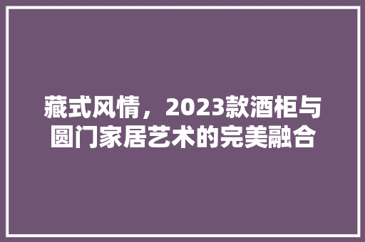 藏式风情，2023款酒柜与圆门家居艺术的完美融合