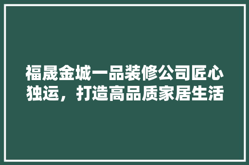 福晟金城一品装修公司匠心独运，打造高品质家居生活