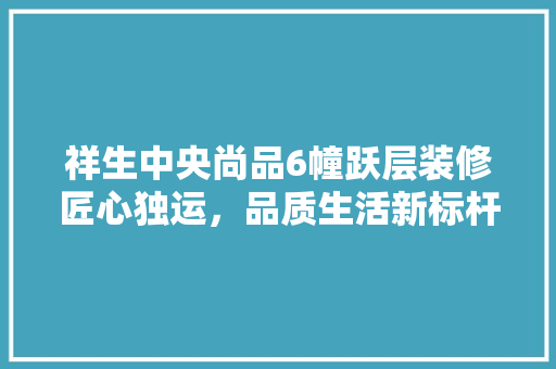 祥生中央尚品6幢跃层装修匠心独运，品质生活新标杆
