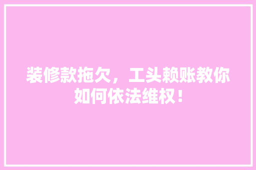 装修款拖欠，工头赖账教你如何依法维权！