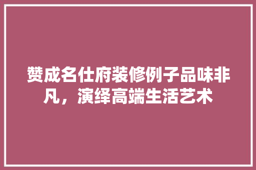 赞成名仕府装修例子品味非凡，演绎高端生活艺术