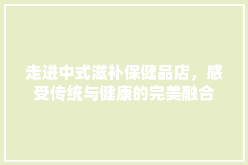 走进中式滋补保健品店，感受传统与健康的完美融合