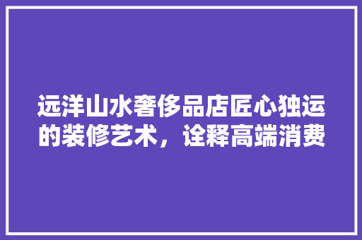 远洋山水奢侈品店匠心独运的装修艺术，诠释高端消费新境界