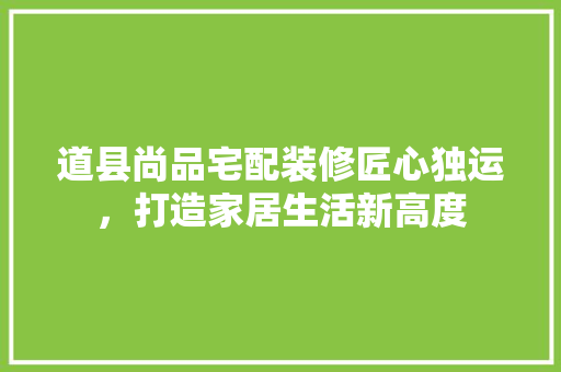 道县尚品宅配装修匠心独运，打造家居生活新高度