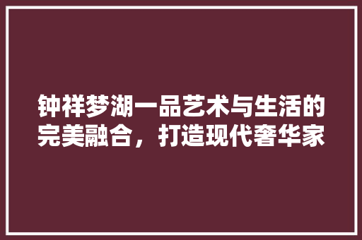 钟祥梦湖一品艺术与生活的完美融合，打造现代奢华家居典范