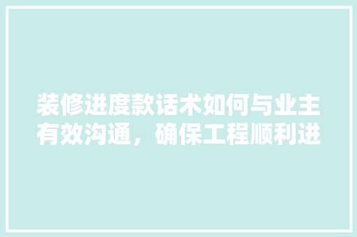 装修进度款话术如何与业主有效沟通，确保工程顺利进行
