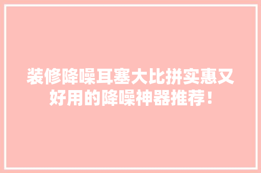 装修降噪耳塞大比拼实惠又好用的降噪神器推荐！