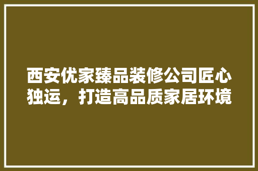 西安优家臻品装修公司匠心独运，打造高品质家居环境