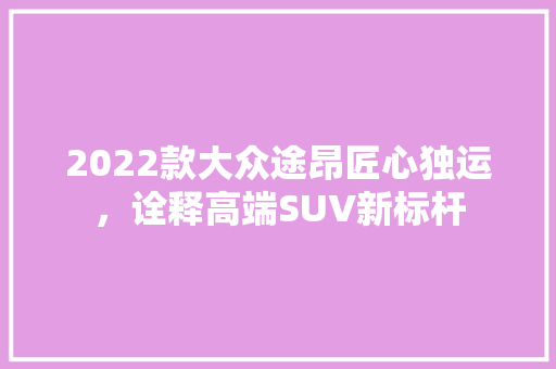 2022款大众途昂匠心独运，诠释高端SUV新标杆