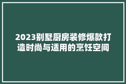 2023别墅厨房装修爆款打造时尚与适用的烹饪空间