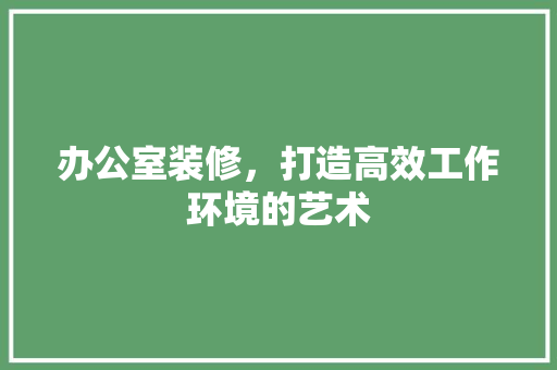 办公室装修，打造高效工作环境的艺术